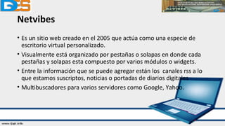 Netvibes
• Es un sitio web creado en el 2005 que actúa como una especie de
escritorio virtual personalizado.
• Visualmente está organizado por pestañas o solapas en donde cada
pestañas y solapas esta compuesto por varios módulos o widgets.
• Entre la información que se puede agregar están los canales rss a lo
que estamos suscriptos, noticias o portadas de diarios digitales
• Multibuscadores para varios servidores como Google, Yahoo.
 