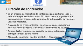 Curación de contenidos
• Es un proceso de marketing de contenidos para gestionar toda la
información para esto buscamos, filtramos, leemos organizamos y
personalizamos el contenido para ponerlo a disposición de nuestros
usuarios y lectores.
• No consiste en crear contenidos desde cero, sino es adaptarlo a
nuestras necesidades y a la de nuestra comunidad de usuarios.
• Aunque las herramientas de curación de contenidos pueden ser útiles
el mejor curador es uno mismo.
• Algunas herramientas pueden ser Buffer, Clippboard, scoop.it.
 