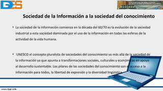 Sociedad de la Información a la sociedad del conocimiento
• La sociedad de la información comienza en la década del 60/70 es la evolución de la sociedad
industrial a esta sociedad dominada por el uso de la información en todas las esferas de la
actividad de la vida humana.
• UNESCO el concepto pluralista de sociedades del conocimiento va más allá de la sociedad de
la información ya que apunta a transformaciones sociales, culturales y económicas en apoyo
al desarrollo sustentable. Los pilares de las sociedades del conocimiento son el acceso a la
información para todos, la libertad de expresión y la diversidad lingüística.
 
