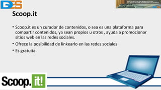 Scoop.it
• Scoop.it es un curador de contenidos, o sea es una plataforma para
compartir contenidos, ya sean propios u otros , ayuda a promocionar
sitios web en las redes sociales.
• Ofrece la posibilidad de linkearlo en las redes sociales
• Es gratuita.
 