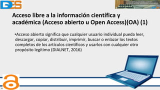 Acceso libre a la información científica y
académica (Acceso abierto u Open Access)(OA) (1)
•Acceso abierto significa que cualquier usuario individual pueda leer,
descargar, copiar, distribuir, imprimir, buscar o enlazar los textos
completos de los artículos científicos y usarlos con cualquier otro
propósito legítimo (DIALNET, 2016)
 