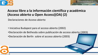 Acceso libre a la información científica y académica
(Acceso abierto u Open Access)(OA) (2)
Declaraciones de Acceso abierto
• Iniciativa Budapest para el acceso abierto (2002)
•Declaración de Bethesda sobre publicación de acceso abierto (2003)
•Declaración de Berlín sobre el acceso abierto (2003)
 