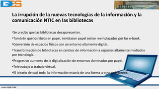 La irrupción de la nuevas tecnologías de la información y la
comunicación NTIC en las bibliotecas
•Se predijo que las bibliotecas desaparecerían.
•También que los libros en papel, revistasen papel serían reemplazados por los e-book.
•Conversión de espacios físicos con un entorno altamente digital.
•Transformación de bibliotecas en centros de información a espacios altamente mediados
por tecnología.
•Progresivo aumento de la digitalización de entornos dominados por papel.
•Teletrabajo o trabajo virtual.
•El ideario de casi toda la información estaría de una forma u otra en internet.
 