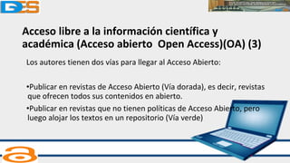 Acceso libre a la información científica y
académica (Acceso abierto Open Access)(OA) (3)
Los autores tienen dos vías para llegar al Acceso Abierto:
•Publicar en revistas de Acceso Abierto (Vía dorada), es decir, revistas
que ofrecen todos sus contenidos en abierto.
•Publicar en revistas que no tienen políticas de Acceso Abierto, pero
luego alojar los textos en un repositorio (Vía verde)
 