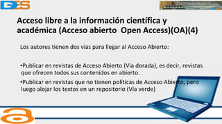 Acceso libre a la información científica y
académica (Acceso abierto Open Access)(OA)(4)
Los autores tienen dos vías para llegar al Acceso Abierto:
•Publicar en revistas de Acceso Abierto (Vía dorada), es decir, revistas
que ofrecen todos sus contenidos en abierto.
•Publicar en revistas que no tienen políticas de Acceso Abierto, pero
luego alojar los textos en un repositorio (Vía verde)
 