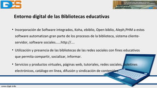 Entorno digital de las Bibliotecas educativas
• Incorporación de Software integrados, Koha, ebiblio, Open biblio, Aleph,PHM a estos
software automatizan gran parte de los procesos de la biblioteca, sistema cliente-
servidor, software sociales……http://….
• Utilización y presencia de las bibliotecas de las redes sociales con fines educativos
que permita compartir, socializar, informar.
• Servicios y productos virtuales, páginas web, tutoriales, redes sociales, boletines
electrónicos, catálogo en línea, difusión y sindicación de contenidos.
 
