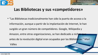 Las Bibliotecas y sus «competidores»
• “Las Bibliotecas tradicionalmente han sido la puerta de acceso a la
información, aunque a partir de la implantación de Internet, le han
surgido un gran número de competidores. Google, Wikipedia y
Amazon, entre otras organizaciones, se han dedicado a nichos que
antes de la revolución digital eran ocupados por las Bibliotecas.” Mari
Válles
 