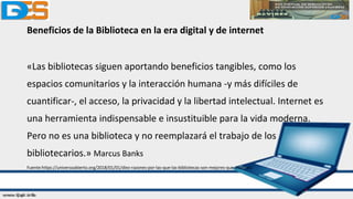 Beneficios de la Biblioteca en la era digital y de internet
«Las bibliotecas siguen aportando beneficios tangibles, como los
espacios comunitarios y la interacción humana -y más difíciles de
cuantificar-, el acceso, la privacidad y la libertad intelectual. Internet es
una herramienta indispensable e insustituible para la vida moderna.
Pero no es una biblioteca y no reemplazará el trabajo de los
bibliotecarios.» Marcus Banks
Fuente:https://universoabierto.org/2018/01/01/diez-razones-por-las-que-las-bibliotecas-son-mejores-que-internet/
 