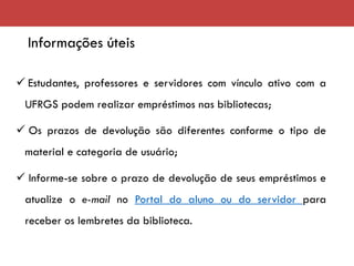 Informações úteis
✓ Estudantes, professores e servidores com vínculo ativo com a
UFRGS podem realizar empréstimos nas bibliotecas;
✓ Os prazos de devolução são diferentes conforme o tipo de
material e categoria de usuário;
✓ Informe-se sobre o prazo de devolução de seus empréstimos e
atualize o e-mail no Portal do aluno ou do servidor para
receber os lembretes da biblioteca.
 