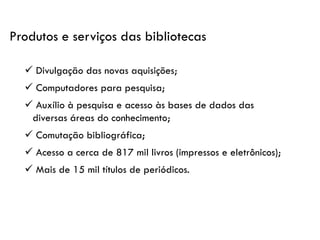 ✓ Divulgação das novas aquisições;
✓ Computadores para pesquisa;
✓ Auxílio à pesquisa e acesso às bases de dados das
diversas áreas do conhecimento;
✓ Comutação bibliográfica;
✓ Acesso a cerca de 817 mil livros (impressos e eletrônicos);
✓ Mais de 15 mil títulos de periódicos.
Produtos e serviços das bibliotecas
 