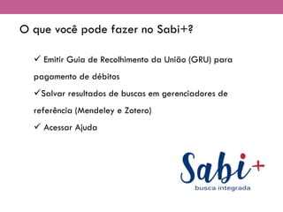 O que você pode fazer no Sabi+?
✓ Emitir Guia de Recolhimento da União (GRU) para
pagamento de débitos
✓Salvar resultados de buscas em gerenciadores de
referência (Mendeley e Zotero)
✓ Acessar Ajuda
 