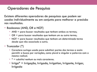 Operadores de Pesquisa
Existem diferentes operadores de pesquisas que podem ser
usados individualmente ou em conjunto para melhorar a precisão
nos resultados.
• Booleanos (AND, OR e NOT)
• AND = para buscar resultados que tenham ambos os termos;
• OR = para buscar resultados que tenham um ou outro termo;
• NOT = para buscar resultados que tenham um determinado termo
desde que não associado a outro.
• Truncador (*)
• Caractere curinga usado para substituir partes dos termos e assim
permitir a busca por variações, como plural e singular e palavras com o
mesmo radical.
• * = substitui nenhum ou mais caracteres.
• Irriga* = Irrigação, Irrigado, Irrigation, Irrigante, Irrigar,
Irrigada
 