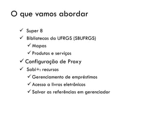 O que vamos abordar
✓ Super 8
✓ Bibliotecas da UFRGS (SBUFRGS)
✓ Mapas
✓ Produtos e serviços
✓ Configuração de Proxy
✓ Sabi+: recursos
✓ Gerenciamento de empréstimos
✓ Acesso a livros eletrônicos
✓ Salvar as referências em gerenciador
 
