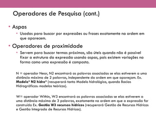 Operadores de Pesquisa (cont.)
• Aspas
• Usadas para buscar por expressões ou frases exatamente na ordem em
que aparecem.
• Operadores de proximidade
• Servem para buscar termos próximos, são úteis quando não é possível
fixar a estrutura da expressão usando aspas, pois existem variações na
forma como uma expressão é composta.
N = operador Near, N2 encontrará as palavras associadas se elas estiverem a uma
distância máxima de 2 palavras, independente da ordem em que apareçam. Ex.
Modelo* N2 hidro* (recuperará tanto Modelo hidrológico, quando Bacias
Hidrográficas: modelos teóricos).
W= operador Within, W3 encontrará as palavras associadas se elas estiverem a
uma distância máxima de 3 palavras, exatamente na ordem em que a expressão for
construída Ex. Gestão W3 recursos hídricos (recuperará Gestão de Recursos Hídricos
e Gestão Integrada de Recursos Hídricos).
 