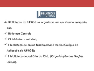 As Bibliotecas da UFRGS se organizam em um sistema composto
por:
✓ Biblioteca Central;
✓ 29 bibliotecas setoriais;
✓ 1 biblioteca de ensino fundamental e médio (Colégio de
Aplicação da UFRGS);
✓ 1 biblioteca depositária da ONU (Organização das Nações
Unidas).
 