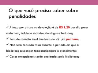 O que você precisa saber sobre
penalidades
✓ A taxa por atraso na devolução é de R$ 1,20 por dia para
cada item, incluindo sábados, domingos e feriados;
✓ Itens de consulta local tem taxa de R$1,20 por hora;
✓ Não será cobrada taxa durante o período em que a
biblioteca suspender temporariamente o atendimento;
✓ Casos excepcionais serão analisados pela Biblioteca;
 