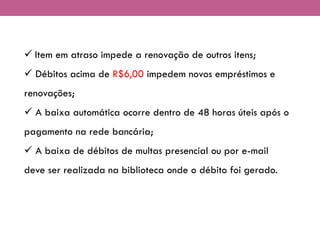 ✓ Item em atraso impede a renovação de outros itens;
✓ Débitos acima de R$6,00 impedem novos empréstimos e
renovações;
✓ A baixa automática ocorre dentro de 48 horas úteis após o
pagamento na rede bancária;
✓ A baixa de débitos de multas presencial ou por e-mail
deve ser realizada na biblioteca onde o débito foi gerado.
 