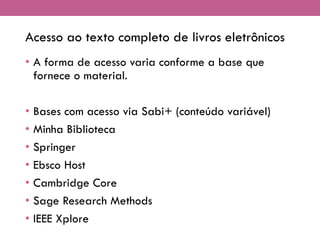 Acesso ao texto completo de livros eletrônicos
• A forma de acesso varia conforme a base que
fornece o material.
• Bases com acesso via Sabi+ (conteúdo variável)
• Minha Biblioteca
• Springer
• Ebsco Host
• Cambridge Core
• Sage Research Methods
• IEEE Xplore
 