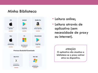Minha Biblioteca
• Leitura online;
• Leitura através de
aplicativo (sem
necessidade de proxy
ou internet).
ATENÇÃO
O aplicativo não atualiza a
biblioteca se o proxy estiver
ativo no dispositivo.
 