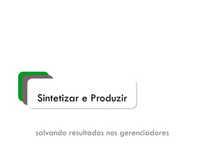 Sintetizar e Produzir
salvando resultados nos gerenciadores
 