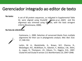 Gerenciador integrado ao editor de texto
No texto:
A set of 50 protein sequences, as indicated in Supplemental Table
S2, were aligned using ClustalW (Larkin et al., 2007) and the
alignment was trimmed using GBlocks, with the least stringent
criteria (
Na lista de referências:
Castresana, J., 2000. Selection of conserved blocks from multiple
alignments for their use in phylogenetic analysis. Mol. Biol. Evol.
17, 540–552.
Larkin, M. A., Blackshields, G., Brown, N.P., Chenna, R.,
McGettigan, P.A., McWilliam, H., Valentin, F., Wallace, I.M., Wilm,
A., Lopez, R., Thompson, J.D., Gibson, T.J., Higgins, D.G., 2007.
Clustal W and Clustal X version 2.0. Bioinformatics 23, 2947–2948.
(Larkin et al., 2007)
(Castresana, 2000).
 