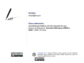 Atribuição BY — Copiar, distribuir, exibir, executar e fazer trabalhos
derivados dela, conquanto que deem créditos devidos ao autor, na
maneira especificada por estes.
Contato:
bibiph@ufrgs.br
Como referenciar:
UNIVERSIDADE FEDERAL DO RIO GRANDE DO SUL.
Sistema de Bibliotecas. Seminário Bibliotecas UFRGS e
SABi+. 2020. 59 slides.
 
