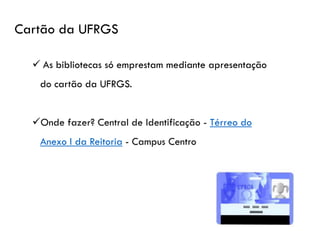 Cartão da UFRGS
✓ As bibliotecas só emprestam mediante apresentação
do cartão da UFRGS.
✓Onde fazer? Central de Identificação - Térreo do
Anexo I da Reitoria - Campus Centro.
 