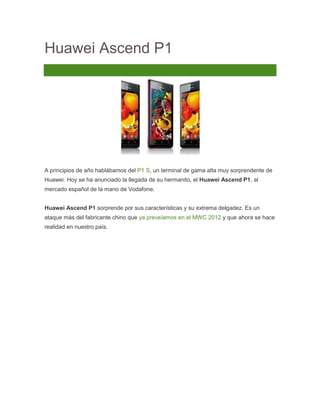 Huawei Ascend P1
14 Comentarios




A principios de año hablábamos del P1 S, un terminal de gama alta muy sorprendente de
Huawei. Hoy se ha anunciado la llegada de su hermanito, el Huawei Ascend P1, al
mercado español de la mano de Vodafone.


Huawei Ascend P1 sorprende por sus características y su extrema delgadez. Es un
ataque más del fabricante chino que ya preveíamos en el MWC 2012 y que ahora se hace
realidad en nuestro país.
 