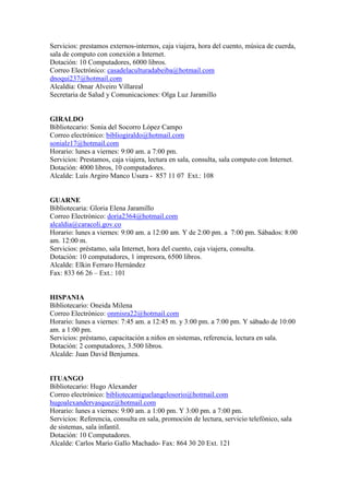 Servicios: prestamos externos-internos, caja viajera, hora del cuento, música de cuerda,
sala de computo con conexión a Internet.
Dotación: 10 Computadores, 6000 libros.
Correo Electrónico: casadelaculturadabeiba@hotmail.com
dnoqui237@hotmail.com
Alcaldía: Omar Alveiro Villareal
Secretaria de Salud y Comunicaciones: Olga Luz Jaramillo


GIRALDO
Bibliotecario: Sonia del Socorro López Campo
Correo electrónico: bibliogiraldo@hotmail.com
sonialz17@hotmail.com
Horario: lunes a viernes: 9:00 am. a 7:00 pm.
Servicios: Prestamos, caja viajera, lectura en sala, consulta, sala computo con Internet.
Dotación: 4000 libros, 10 computadores.
Alcalde: Luís Argiro Manco Usura - 857 11 07 Ext.: 108


GUARNE
Bibliotecaria: Gloria Elena Jaramillo
Correo Electrónico: doria2364@hotmail.com
alcaldia@caracoli.gov.co
Horario: lunes a viernes: 9:00 am. a 12:00 am. Y de 2:00 pm. a 7:00 pm. Sábados: 8:00
am. 12:00 m.
Servicios: préstamo, sala Internet, hora del cuento, caja viajera, consulta.
Dotación: 10 computadores, 1 impresora, 6500 libros.
Alcalde: Elkin Ferraro Hernández
Fax: 833 66 26 – Ext.: 101


HISPANIA
Bibliotecario: Oneida Milena
Correo Electrónico: onmisra22@hotmail.com
Horario: lunes a viernes: 7:45 am. a 12:45 m. y 3:00 pm. a 7:00 pm. Y sábado de 10:00
am. a 1:00 pm.
Servicios: préstamo, capacitación a niños en sistemas, referencia, lectura en sala.
Dotación: 2 computadores, 3.500 libros.
Alcalde: Juan David Benjumea.


ITUANGO
Bibliotecario: Hugo Alexander
Correo electrónico: bibliotecamiguelangelosorio@hotmail.com
hugoalexandervasquez@hotmail.com
Horario: lunes a viernes: 9:00 am. a 1:00 pm. Y 3:00 pm. a 7:00 pm.
Servicios: Referencia, consulta en sala, promoción de lectura, servicio telefónico, sala
de sistemas, sala infantil.
Dotación: 10 Computadores.
Alcalde: Carlos Mario Gallo Machado- Fax: 864 30 20 Ext. 121
 