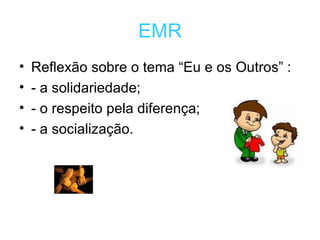 EMR Reflexão sobre o tema “Eu e os Outros” : - a solidariedade; - o respeito pela diferença; - a socialização. 