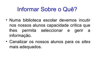 Informar Sobre o Quê?   Numa biblioteca escolar devemos incutir nos nossos alunos capacidade crítica que lhes permita seleccionar e gerir a informação.  Canalizar os nossos alunos para os  sites  mais adequados.  