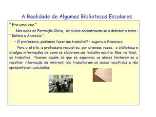 A Realidade de Algumas Bibliotecas Escolares   “  Era uma vez “ Nas aulas de Formação Cívica,  os alunos encontravam-se a debater o tema : “ Bulimia e Anorexia “.  –  Ó professora, podíamos fazer um trabalho!? – sugeriu o Francisco. Para o efeito, a professora requisitou, por diversas vezes,  a biblioteca e divulgou informações de como se elaborava um trabalho escrito. Mas, no final,  os trabalhos  ficaram aquém do que se esperava: os alunos limitaram-se a recolher informação da  internet , não trabalharam os dados recolhidos e não apresentaram conclusões.  