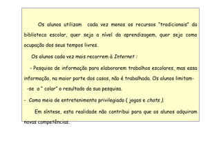 Os alunos utilizam  cada vez menos os recursos “tradicionais” da biblioteca escolar, quer seja a nível da aprendizagem, quer seja como ocupação dos seus tempos livres.  Os alunos cada vez mais recorrem à  Internet : -  Pesquisa de informação para elaborarem trabalhos escolares, mas essa informação, na maior parte dos casos, não é trabalhada. Os alunos limitam-  -se  a “ colar” o resultado da sua pesquisa.  Como meio de entretenimento privilegiado ( jogos e  chats ). Em síntese, esta realidade não contribui para que os alunos adquiram novas competências. 