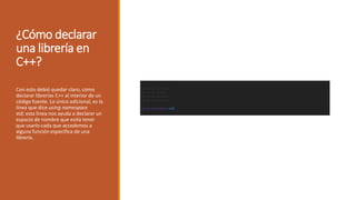 ¿Cómo declarar
una librería en
C++?
Con esto debió quedar claro, como
declarar librerías C++ al interior de un
código fuente. Lo único adicional, es la
línea que dice using namespace
std; esta línea nos ayuda a declarar un
espacio de nombre que evita tener
que usarlo cada que accedemos a
alguna función especifica de una
librería.
 