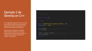 Ejemplo 2 de
librerías en C++
En el siguiente ejemplo veremos el uso
de la librería string.h que nos permite
básicamente crear y manipular muy
fácilmente cadenas de caracteres
Aquí hemos mostrado un mensaje
solicitando el nombre al usuario y
luego usando string, hemos creado un
saludo que incluya el nombre del
usuario. "Hola Juan".
 
