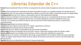 Librerías Estandar de C++
fstream:Flujos hacia/desde ficheros. Permite la manipulación de archivos desde el programar, tanto leer como escribir en
ellos.
iosfwd:Contiene declaraciones adelantadas de todas las plantillas de flujos y sus typedefs estándar. Por ejemplo ostream.
iostream:Parte del a STL que contiene los algoritmos estándar, es quizá la más usada e importante (aunque no indispensable).
La biblioteca list:Parte de la STL relativa a contenedores tipo list; listas doblemente enlazadas
math:Contiene los prototipos de las funciones y otras definiciones para el uso y manipulación de funciones matemáticas.
memory:Utilidades relativas a la gestión de memoria, incluyendo asignadores y punteros inteligentes (auto_ptr).
"auto_ptr" es una clase que conforma la librería memory y permite un fácil manejo de punteros y su destrucción
automaticamente.
Biblioteca new:Manejo de memoria dinámica
numeric:Parte de la librería numérica de la STL relativa a operaciones numéricas.
ostream:Algoritmos estándar para los flujos de salida.
queue:Parte de la STL relativa a contenedores tipo queue (colas de objetos).
Librería stdio:Contiene los prototipos de las funciones, macros, y tipos para manipular datos de entrada y salida.
Librería stdlib:Contiene los prototipos de las funciones, macros, y tipos para utilidades de uso general.
string:Parte de la STL relativa a contenedores tipo string; una generalización de las cadenas alfanuméricas para albergar
cadenas de objetos. Muy útil para el fácil uso de las cadenas de caracteres, pues elimina muchas d elas dificultades que
generan los char
typeinfo:Mecanismo de identificación de tipos en tiempo de ejecución
 