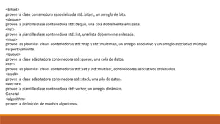 <bitset>
provee la clase contenedora especializada std::bitset, un arreglo de bits.
<deque>
provee la plantilla clase contenedora std::deque, una cola doblemente enlazada.
<list>
provee la plantilla clase contenedora std::list, una lista doblemente enlazada.
<map>
provee las plantillas clases contenedoras std::map y std::multimap, un arreglo asociativo y un arreglo asociativo múltiple
respectivamente.
<queue>
provee la clase adaptadora contenedora std::queue, una cola de datos.
<set>
provee las plantillas clases contenedoras std::set y std::multiset, contenedores asociativos ordenados.
<stack>
provee la clase adaptadora contenedora std::stack, una pila de datos.
<vector>
provee la plantilla clase contenedora std::vector, un arreglo dinámico.
General
<algorithm>
provee la definición de muchos algoritmos.
 