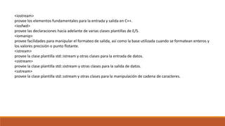 <iostream>
provee los elementos fundamentales para la entrada y salida en C++.
<iosfwd>
provee las declaraciones hacia adelante de varias clases plantillas de E/S.
<iomanip>
provee facilidades para manipular el formateo de salida, así como la base utilizada cuando se formatean enteros y
los valores precisión o punto flotante.
<istream>
provee la clase plantilla std::istream y otras clases para la entrada de datos.
<ostream>
provee la clase plantilla std::ostream y otras clases para la salida de datos.
<sstream>
provee la clase plantilla std::sstream y otras clases para la manipulación de cadena de caracteres.
 