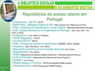 Conferences  - ISCTE  -  ISCTE  DigIPP  Beta - Biblioteca Digital do IPP  -  Bibl. Central, Inst. Politécnico do Porto  Dited  - Depósito de Dissertações e Teses Digitais  -  Biblioteca Nacional de Portugal  E3P - Espaço Electrónico de Engenharia em Portugal  – Serv. Doc. Infor., Fac. Engª, U. Porto   e-Repository  -  Univ. Minho e TecMinho  ISCTE  Repository  -  ISCTE  Journals  ISCTE  - I SCTE  PAM -  Portuguese   Archive   of   Mathematics   CEOC, Univ. Aveiro  Papadocs   - Depº Sist.Inform., Univ. Minho  Repositório Científico da Universidade de  Évora -  Univ. Évora RepositóriUM  -  Univ. Minho  RODA   (Repositório de Objectos Digitais Autênticos) - Direcção-Geral de Arquivos  SciELO  Portugal  -  Observatório da Ciência e do Ensino Superior  SinBAD   -  Univ. Aveiro   Wildlife   Biology   in   Practice  -  SPVS (Portuguese Wildlife Society)  Wildrepositorium  -  SPVS (Portuguese Wildlife Society)   Repositórios de acesso aberto em Portugal 