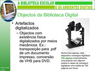 Objectos da Biblioteca Digital Artefactos digitalizados Objectos com existência física digitalizados por meios mecânicos. Ex.: transposição para .pdf de um documento impresso, conversão de VHS para DVD. Numa hora apenas, este dispositivo consegue digitalizar  500 páginas  (manualmente, uma pessoa com alguma prática é capaz de conseguir digitalizar uma média de 100 páginas por hora).  
