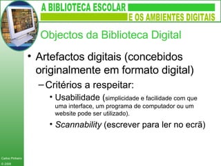 Artefactos digitais (concebidos originalmente em formato digital) Critérios a respeitar: Usabilidade ( simplicidade e facilidade com que uma interface, um programa de computador ou um website pode ser utilizado).  Scannability  (escrever para ler no ecrã) Objectos da Biblioteca Digital 
