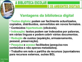Textos   digitais : podem ser facilmente actualizados, copiados, distribuídos, convertidos em novos formatos. Conteúdos  hipertextuais  (clicáveis). Indexação : textos podem ser indexados por palavras, em várias línguas e podem cobrir vários documentos. Redução   de custos (aquisição, armazenamento, pessoal, preservação). Pesquisa  e  acesso  facilitados (pesquisa nos conteúdos e não apenas metadados). Trabalho em rede e partilha de recursos (apontadores para recursos externos, outras BD). Vantagens da biblioteca digital   