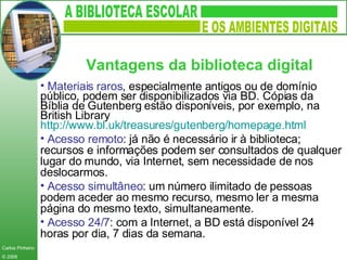 Materiais raros , especialmente antigos ou de domínio público, podem ser disponibilizados via BD. Cópias da Bíblia de Gutenberg estão disponíveis, por exemplo, na British Library  http:// www.bl.uk / treasures / gutenberg / homepage.html   Acesso remoto : já não é necessário ir à biblioteca; recursos e informações podem ser consultados de qualquer lugar do mundo, via Internet, sem necessidade de nos deslocarmos. Acesso simultâneo : um número ilimitado de pessoas podem aceder ao mesmo recurso, mesmo ler a mesma página do mesmo texto, simultaneamente. Acesso 24/7 : com a Internet, a BD está disponível 24 horas por dia, 7 dias da semana. Vantagens da biblioteca digital   