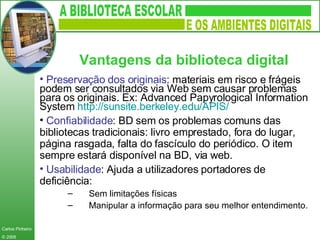 Preservação dos originais : materiais em risco e frágeis podem ser consultados via Web sem causar problemas para os originais. Ex: Advanced Papyrological Information System  http:// sunsite.berkeley.edu /APIS/   Confiabilidade : BD sem os problemas comuns das bibliotecas tradicionais: livro emprestado, fora do lugar, página rasgada, falta do fascículo do periódico. O item sempre estará disponível na BD, via web.  Usabilidade : Ajuda a utilizadores portadores de deficiência: Sem limitações físicas Manipular a informação para seu melhor entendimento. Vantagens da biblioteca digital   