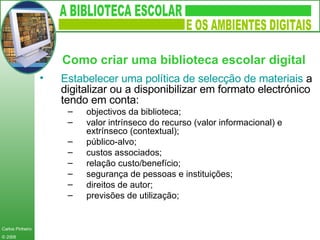 Estabelecer uma política de selecção de materiais  a digitalizar ou a disponibilizar em formato electrónico tendo em conta: objectivos da biblioteca; valor intrínseco do recurso (valor informacional) e extrínseco (contextual); público-alvo; custos associados; relação custo/benefício; segurança de pessoas e instituições;  direitos de autor; previsões de utilização; Como criar uma biblioteca escolar digital   