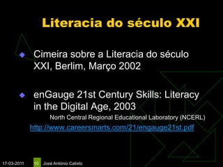 Literacia do século XXI

             Cimeira sobre a Literacia do século
              XXI, Berlim, Março 2002

             enGauge 21st Century Skills: Literacy
              in the Digital Age, 2003
                      North Central Regional Educational Laboratory (NCERL)
             http://www.careersmarts.com/21/engauge21st.pdf



17-03-2011    10   José António Calixto
 