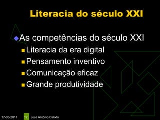 Literacia do século XXI

       As         competências do século XXI
              Literacia
                       da era digital
              Pensamento inventivo

              Comunicação eficaz

              Grande produtividade




17-03-2011   12   José António Calixto
 