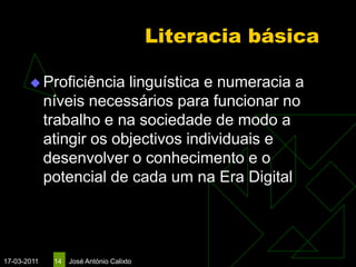 Literacia básica

        Proficiência     linguística e numeracia a
             níveis necessários para funcionar no
             trabalho e na sociedade de modo a
             atingir os objectivos individuais e
             desenvolver o conhecimento e o
             potencial de cada um na Era Digital




17-03-2011    14   José António Calixto
 