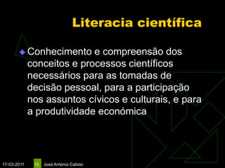 Literacia científica

        Conhecimento       e compreensão dos
             conceitos e processos científicos
             necessários para as tomadas de
             decisão pessoal, para a participação
             nos assuntos cívicos e culturais, e para
             a produtividade económica




17-03-2011    15   José António Calixto
 