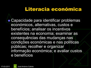 Literacia económica

        Capacidade       para identificar problemas
             económicos, alternativas, custos e
             benefícios; analisar os incentivos
             existentes na economia; examinar as
             consequências das mudanças nas
             condições económicas e nas políticas
             públicas; recolher e organizar
             informação económica; e avaliar custos
             e benefícios

17-03-2011    16   José António Calixto
 